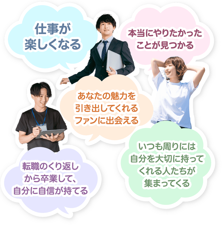 仕事が楽しくなる / 本当にやりたかったことが見つかる / あなたの魅力を引き出してくれるファンに出会える / 転職のくり返しから卒業して、自分に自信が持てる / いつも周りには自分を大切に思ってくれる人たちが集まってくる