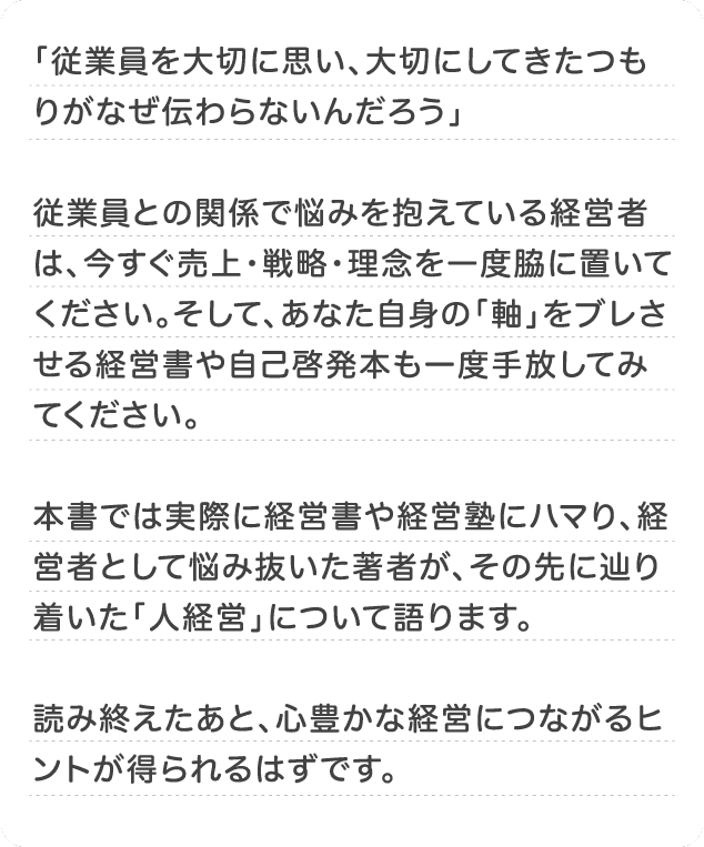 本書では実際に経営書や経営塾にハマり、経営者として悩み抜いた著者が、その先に辿り着いた「人経営」について語ります。 読み終えたあと、心豊かな経営につながるヒントが得られるはずです。