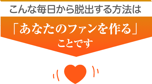 こんな毎日から脱出する方法は「あなたのファンを作る」ことです