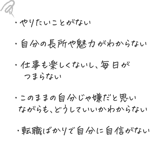 ・やりたいことがない ・自分の長所や魅力がわからない ・仕事も楽しくないし、毎日がつまらない ・このままの自分じゃ嫌だと思いながらも、どうしていいのかわからない ・転職ばかりで自分に自信がない