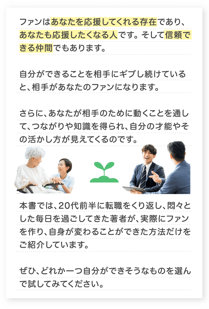 ファンはあなたを応援してくれる存在であり、あなたも応援したくなる人です。そして信頼できる仲間でもあります。本書では、20代前半に転職をくり返し、悶々とした毎日を過ごしてきた著者が、実際にファンを作り、自身が変わることができた方法だけをご紹介しています。